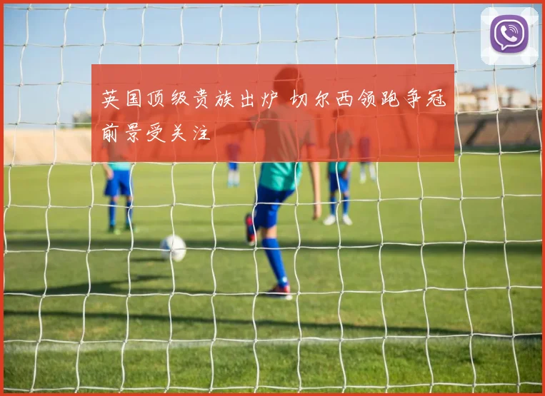 英国顶级贵族出炉 切尔西领跑争冠前景受关注