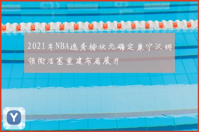 2021年NBA选秀榜状元确定康宁汉姆领衔活塞重建布局展开