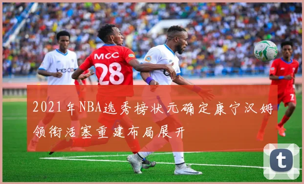 2021年NBA选秀榜状元确定康宁汉姆领衔活塞重建布局展开