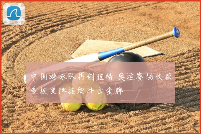 中国游泳队再创佳绩 奥运赛场收获多枚奖牌接续冲击金牌