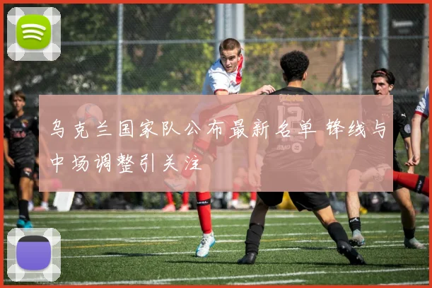 乌克兰国家队公布最新名单 锋线与中场调整引关注