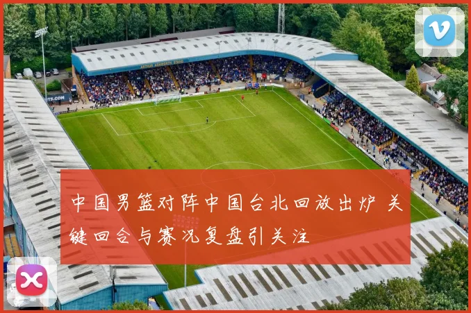 中国男篮对阵中国台北回放出炉 关键回合与赛况复盘引关注