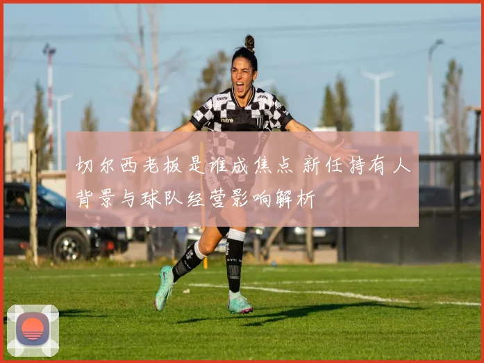 切尔西老板是谁成焦点 新任持有人背景与球队经营影响解析