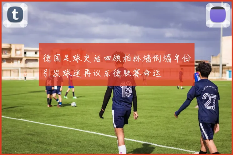 德国足球史话回顾柏林墙倒塌年份引发球迷再议东德联赛命运