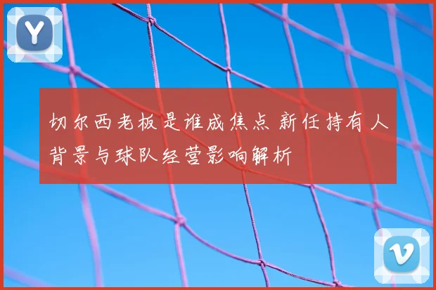 切尔西老板是谁成焦点 新任持有人背景与球队经营影响解析
