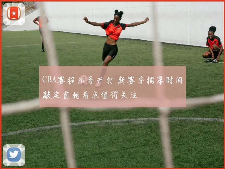 CBA赛程几号开打 新赛季揭幕时间敲定首轮看点值得关注