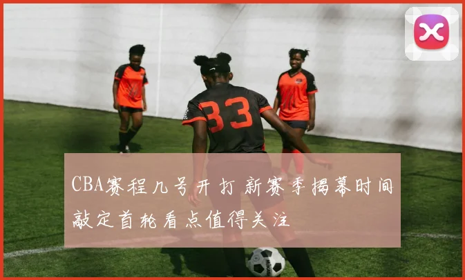 CBA赛程几号开打 新赛季揭幕时间敲定首轮看点值得关注