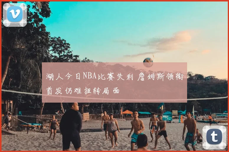 湖人今日NBA比赛失利 詹姆斯领衔首发仍难扭转局面