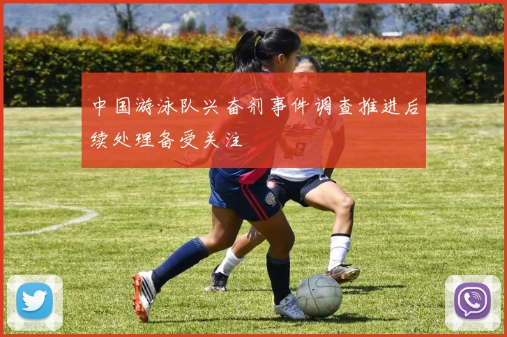 中国游泳队兴奋剂事件调查推进后续处理备受关注