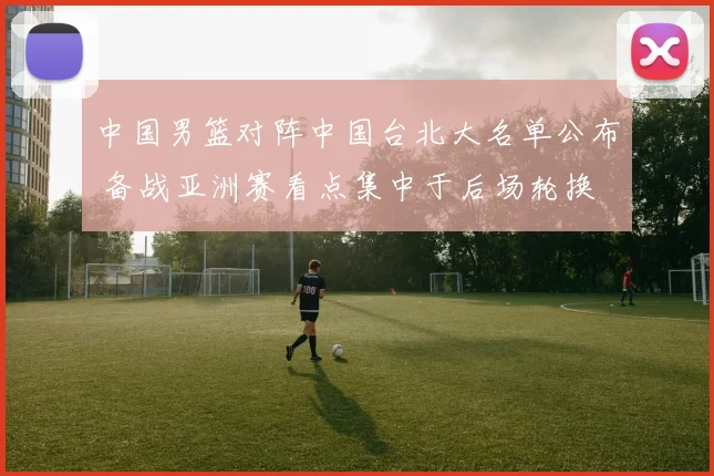 中国男篮对阵中国台北大名单公布 备战亚洲赛看点集中于后场轮换