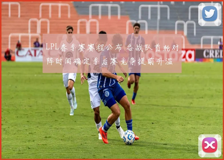 LPL春季赛赛程公布 各战队首轮对阵时间确定季后赛竞争提前升温