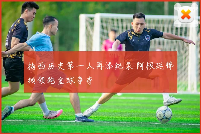梅西历史第一人再添纪录 阿根廷锋线领跑金球争夺