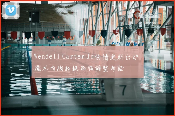 Wendell Carter Jr伤情更新出炉 魔术内线轮换面临调整考验