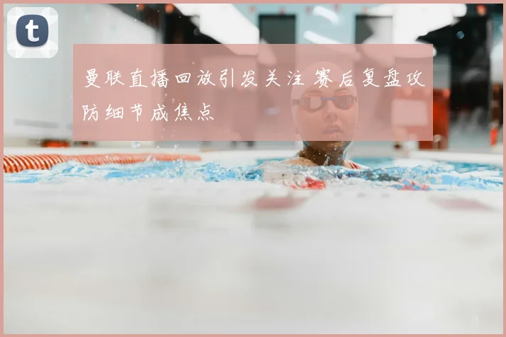 曼联直播回放引发关注 赛后复盘攻防细节成焦点