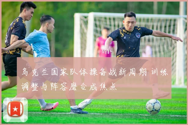 乌克兰国家队体操备战新周期 训练调整与阵容磨合成焦点