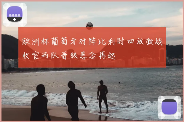 欧洲杯葡萄牙对阵比利时回放激战收官两队晋级悬念再起