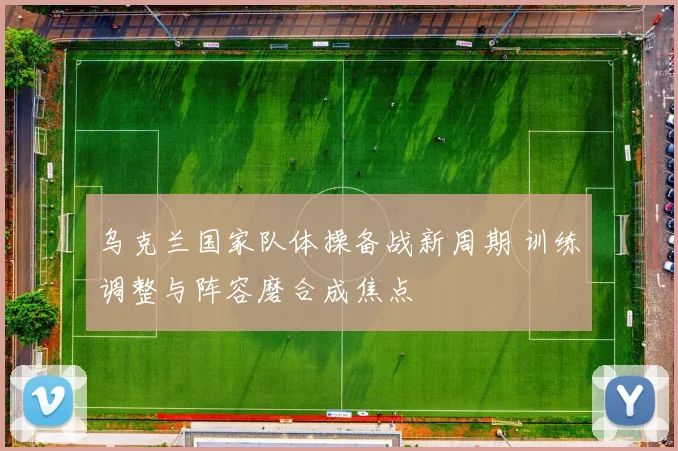 乌克兰国家队体操备战新周期 训练调整与阵容磨合成焦点