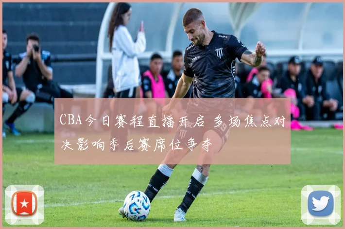 CBA今日赛程直播开启 多场焦点对决影响季后赛席位争夺